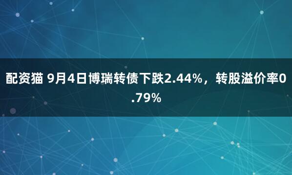 配资猫 9月4日博瑞转债下跌2.44%，转股溢价率0.79%