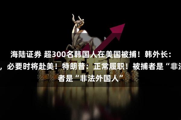 海陆证券 超300名韩国人在美国被捕！韩外长：表示遗憾，必要时将赴美！特朗普：正常履职！被捕者是“非法外国人”