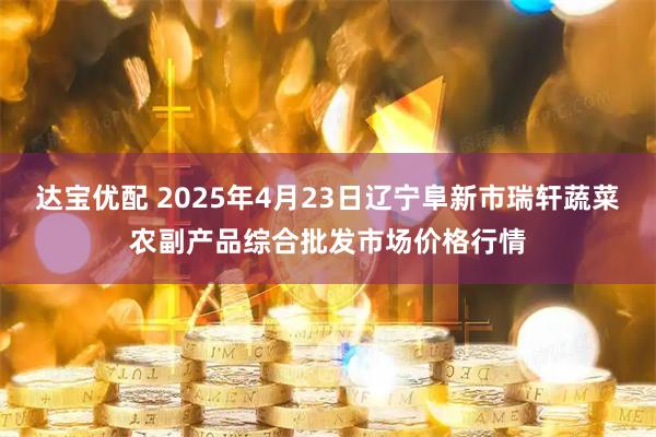 达宝优配 2025年4月23日辽宁阜新市瑞轩蔬菜农副产品综合批发市场价格行情