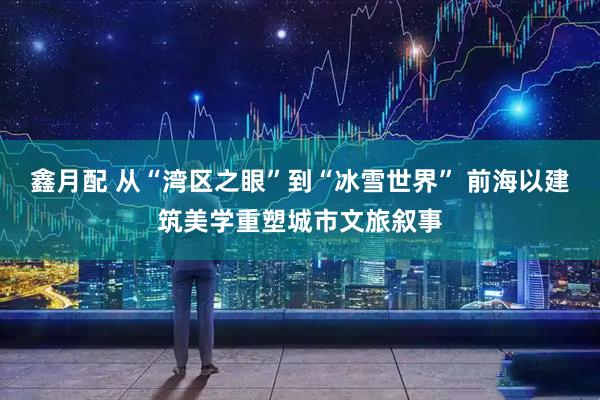 鑫月配 从“湾区之眼”到“冰雪世界” 前海以建筑美学重塑城市文旅叙事