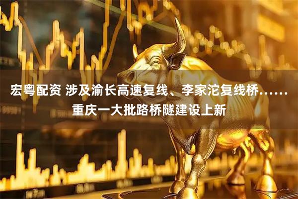 宏粤配资 涉及渝长高速复线、李家沱复线桥……重庆一大批路桥隧建设上新