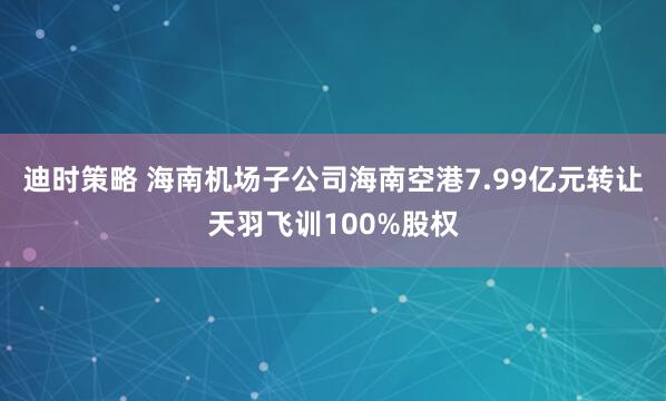 迪时策略 海南机场子公司海南空港7.99亿元转让天羽飞训100%股权