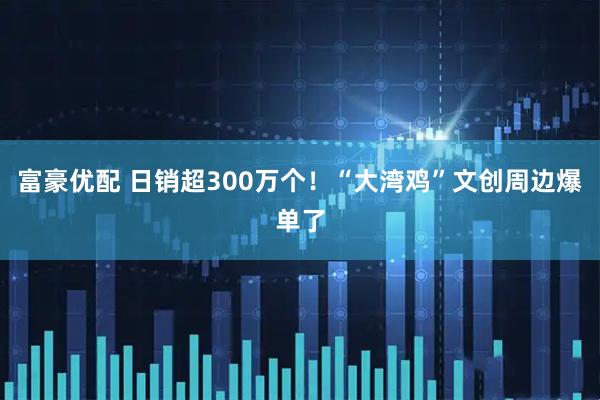 富豪优配 日销超300万个！“大湾鸡”文创周边爆单了