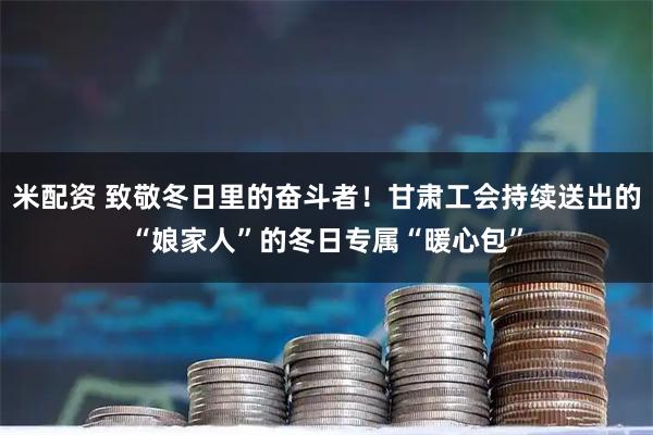 米配资 致敬冬日里的奋斗者！甘肃工会持续送出的“娘家人”的冬日专属“暖心包”