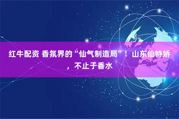 红牛配资 香氛界的“仙气制造局”！山东仙特娇，不止于香水