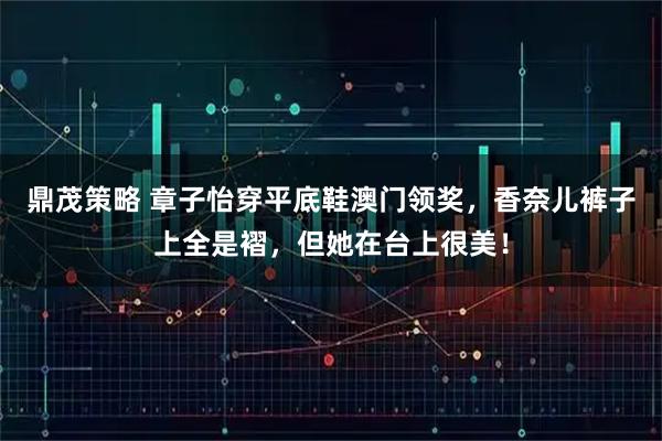 鼎茂策略 章子怡穿平底鞋澳门领奖，香奈儿裤子上全是褶，但她在台上很美！