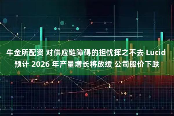 牛金所配资 对供应链障碍的担忧挥之不去 Lucid 预计 2026 年产量增长将放缓 公司股价下跌