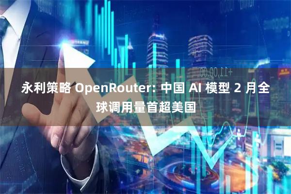 永利策略 OpenRouter: 中国 AI 模型 2 月全球调用量首超美国
