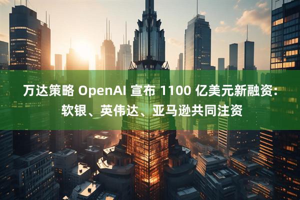 万达策略 OpenAI 宣布 1100 亿美元新融资: 软银、英伟达、亚马逊共同注资