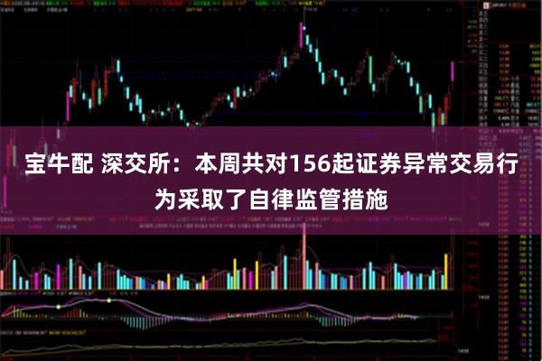 宝牛配 深交所：本周共对156起证券异常交易行为采取了自律监管措施