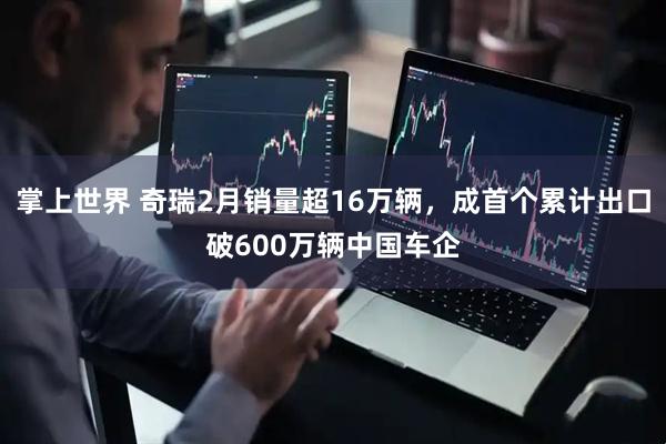 掌上世界 奇瑞2月销量超16万辆，成首个累计出口破600万辆中国车企