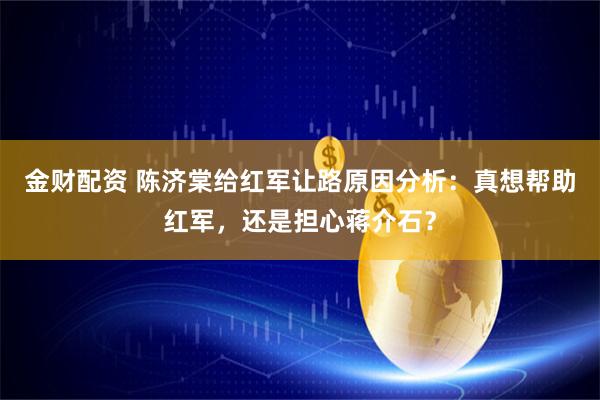 金财配资 陈济棠给红军让路原因分析：真想帮助红军，还是担心蒋介石？