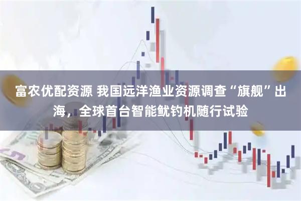 富农优配资源 我国远洋渔业资源调查“旗舰”出海，全球首台智能鱿钓机随行试验