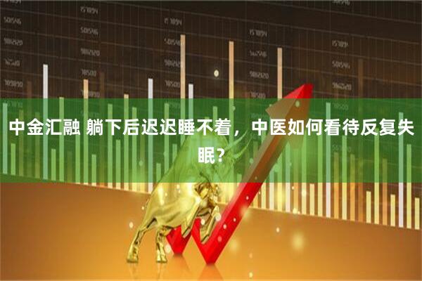 中金汇融 躺下后迟迟睡不着，中医如何看待反复失眠？